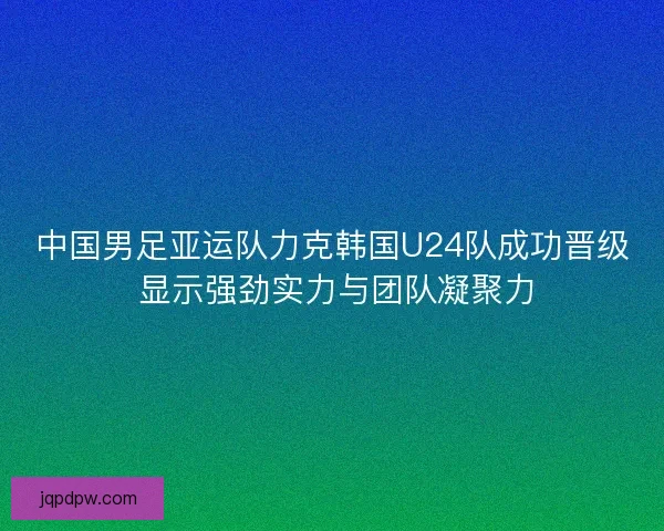 中国男足亚运队力克韩国U24队成功晋级 显示强劲实力与团队凝聚力