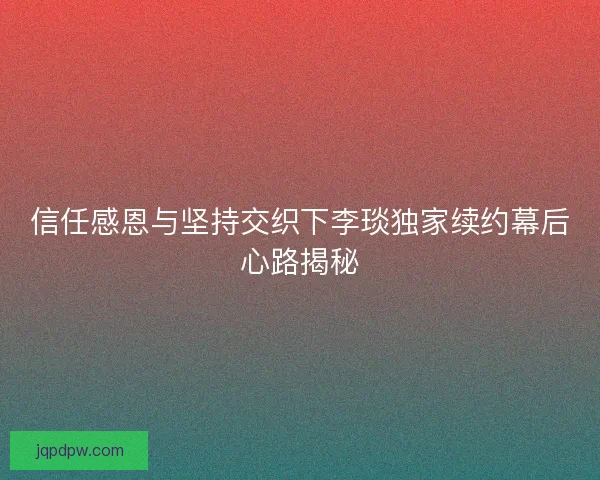 信任感恩与坚持交织下李琰独家续约幕后心路揭秘