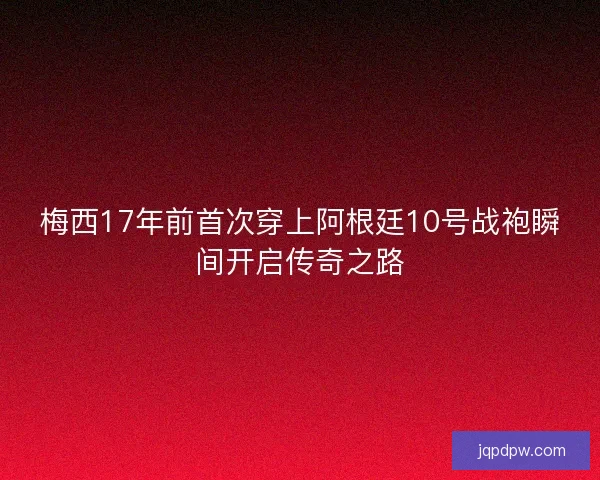 梅西17年前首次穿上阿根廷10号战袍瞬间开启传奇之路