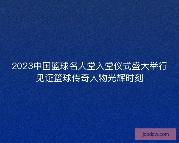 2023中国篮球名人堂入堂仪式盛大举行见证篮球传奇人物光辉时刻