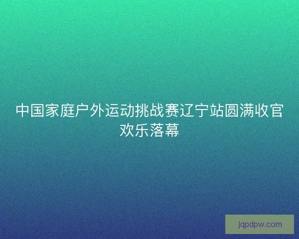 中国家庭户外运动挑战赛辽宁站圆满收官欢乐落幕