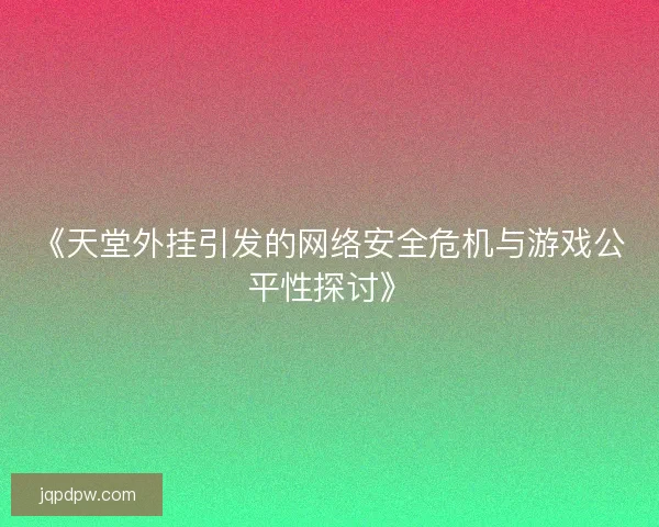 《天堂外挂引发的网络安全危机与游戏公平性探讨》