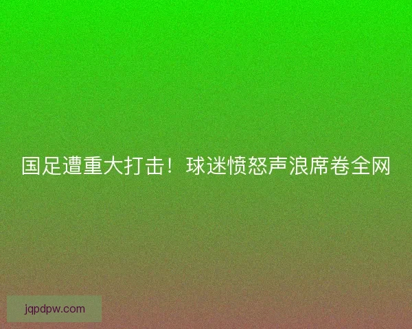 国足遭重大打击！球迷愤怒声浪席卷全网