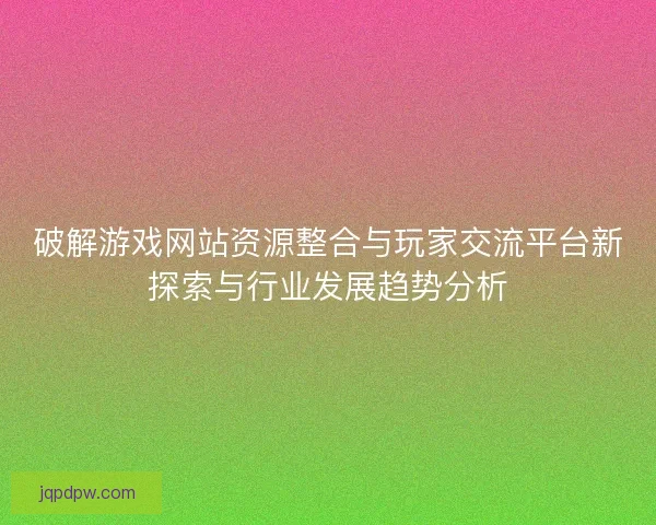 破解游戏网站资源整合与玩家交流平台新探索与行业发展趋势分析