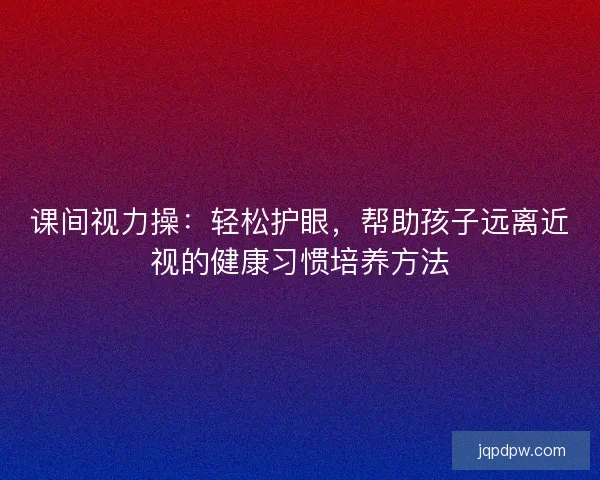 课间视力操：轻松护眼，帮助孩子远离近视的健康习惯培养方法