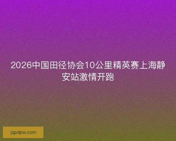 2026中国田径协会10公里精英赛上海静安站激情开跑