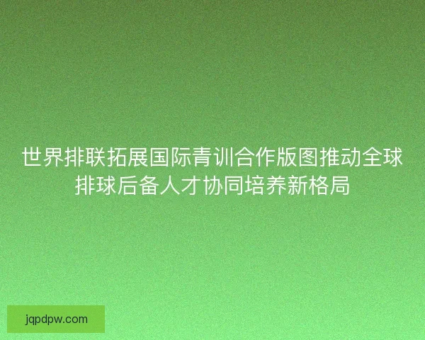 世界排联拓展国际青训合作版图推动全球排球后备人才协同培养新格局