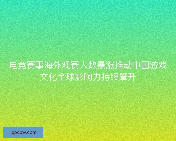 电竞赛事海外观赛人数暴涨推动中国游戏文化全球影响力持续攀升