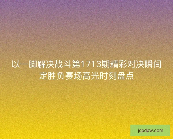 以一脚解决战斗第1713期精彩对决瞬间定胜负赛场高光时刻盘点