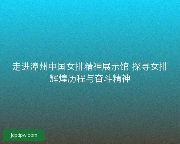 走进漳州中国女排精神展示馆 探寻女排辉煌历程与奋斗精神 走进漳州中国女排精神展示馆 探寻女排辉煌历程与奋斗精神