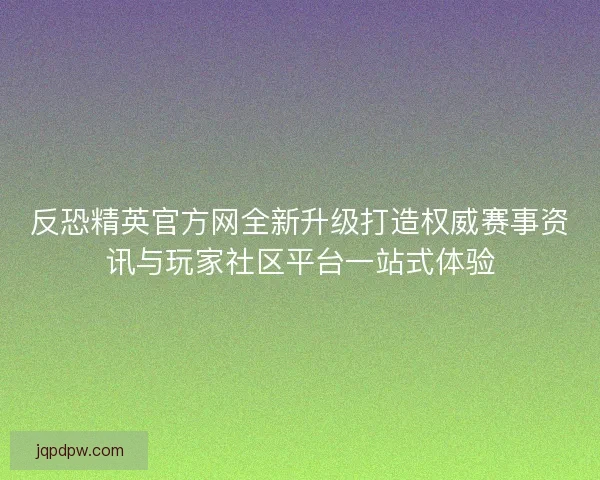 反恐精英官方网全新升级打造权威赛事资讯与玩家社区平台一站式体验